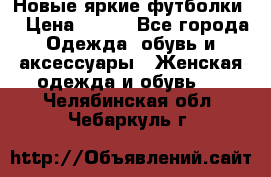 Новые яркие футболки  › Цена ­ 550 - Все города Одежда, обувь и аксессуары » Женская одежда и обувь   . Челябинская обл.,Чебаркуль г.